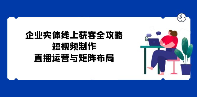 图片[1]-（12966期）企业实体线上获客全攻略：短视频制作、直播运营与矩阵布局-飓风网创资源站