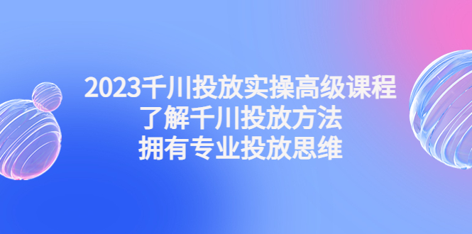 2023千川投放实操高级课程：了解千川投放方法，拥有专业投放思维-小哥网