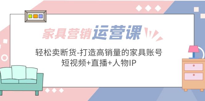 家具营销·运营实战 轻松卖断货-打造高销量的家具账号(短视频+直播+人物IP)-小哥网