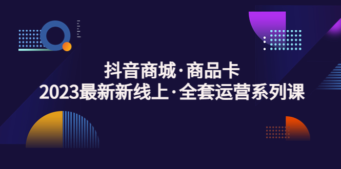 抖音商城·商品卡，2023最新新线上·全套运营系列课！-小哥网