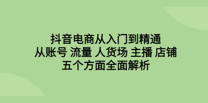 抖音电商从入门到精通，从账号 流量 人货场 主播 店铺五个方面全面解析-小哥网