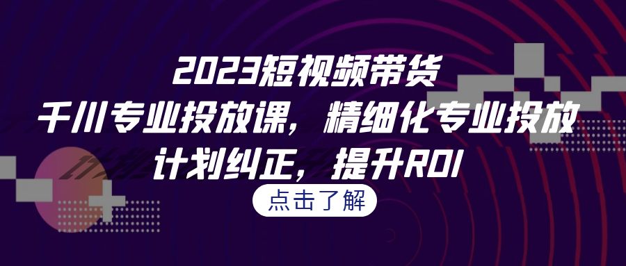 2023短视频带货-千川专业投放课，精细化专业投放，计划纠正，提升ROI-小哥网