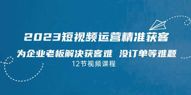 2023短视频·运营精准获客，为企业老板解决获客难 没订单等难题（12节课）-小哥网