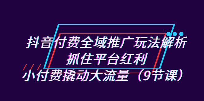 抖音付费全域推广玩法解析：抓住平台红利，小付费撬动大流量（9节课）-小哥网