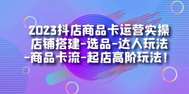 2023抖店商品卡运营实操：店铺搭建-选品-达人玩法-商品卡流-起店高阶玩玩-小哥网