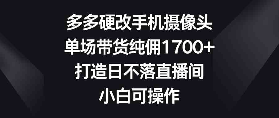 （9162期）多多硬改手机摄像头，单场带货纯佣1700+，打造日不落直播间，小白可操作-小哥网