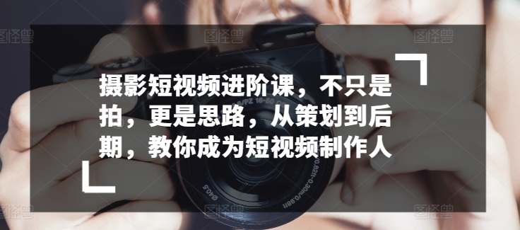 摄影短视频进阶课，不只是拍，更是思路，从策划到后期，教你成为短视频制作人-时尚博客