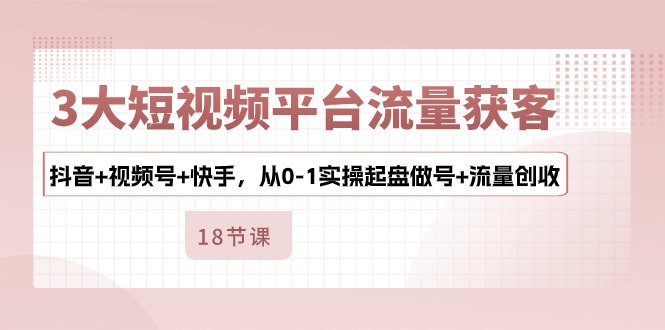 3大短视频平台流量获客，抖音+视频号+快手，从0-1实操起盘做号+流量创收-小哥网