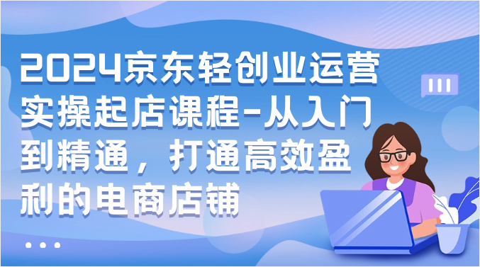 2024京东轻创业运营实操起店课程-从入门到精通，打通高效盈利的电商店铺-小哥网