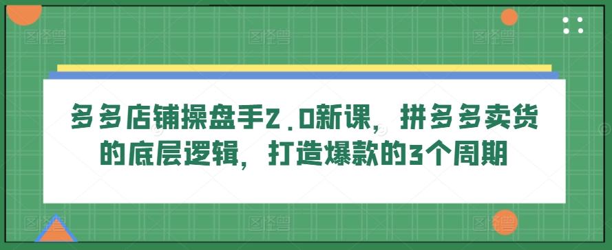 多多店铺操盘手2.0新课，拼多多卖货的底层逻辑，打造爆款的3个周期-小哥网