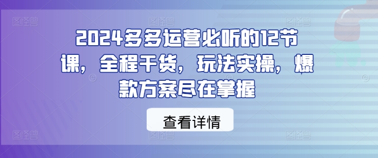 2024多多运营必听的12节课，全程干货，玩法实操，爆款方案尽在掌握-小哥网