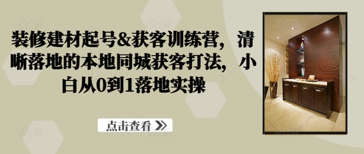 装修建材起号&获客训练营，​清晰落地的本地同城获客打法，小白从0到1落地实操-小哥网