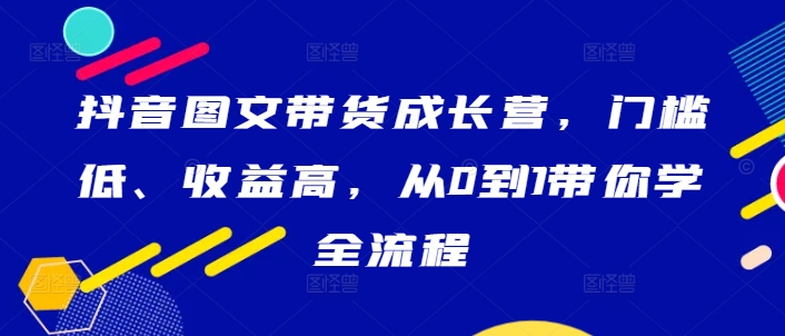 抖音图文带货成长营，门槛低、收益高，从0到1带你学全流程-小哥网