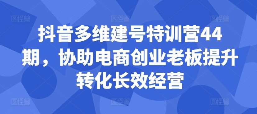 抖音多维建号特训营44期，协助电商创业老板提升转化长效经营-小哥网