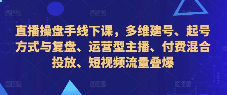 直播操盘手线下课，多维建号、起号方式与复盘、运营型主播、付费混合投放、短视频流量叠爆-小哥网