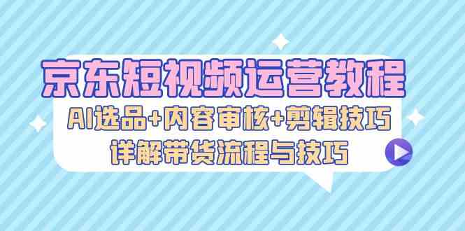 京东短视频运营教程：AI选品+内容审核+剪辑技巧，详解带货流程与技巧-小哥网