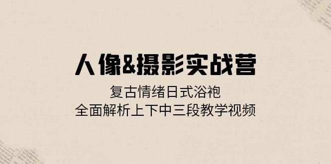 人像摄影实战营：复古情绪日式浴袍，全面解析上下中三段教学视频-热爱者网创